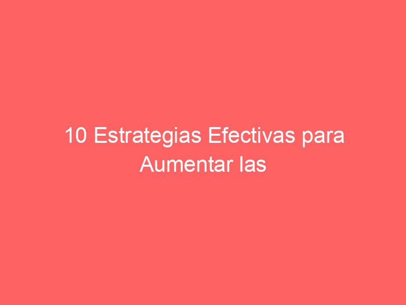 10 Estrategias Efectivas Para Aumentar Las Conversiones En Tu Sitio Web